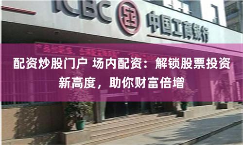配资炒股门户 场内配资：解锁股票投资新高度，助你财富倍增