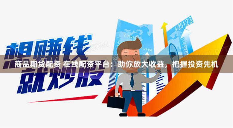 商品期货配资 在线配资平台：助你放大收益，把握投资先机