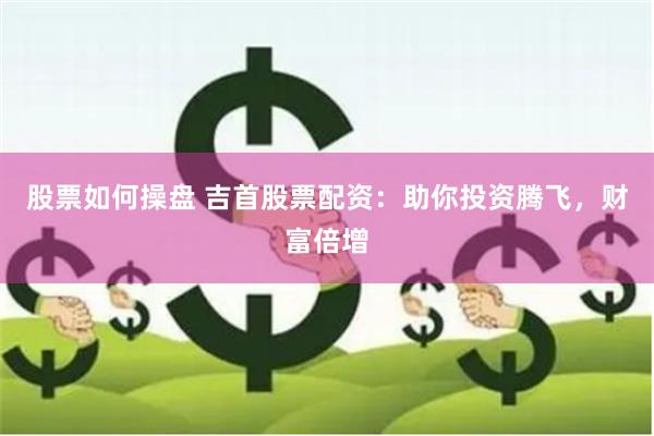 股票如何操盘 吉首股票配资：助你投资腾飞，财富倍增