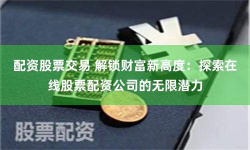 配资股票交易 解锁财富新高度：探索在线股票配资公司的无限潜力
