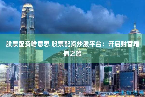 股票配资啥意思 股票配资炒股平台：开启财富增值之旅