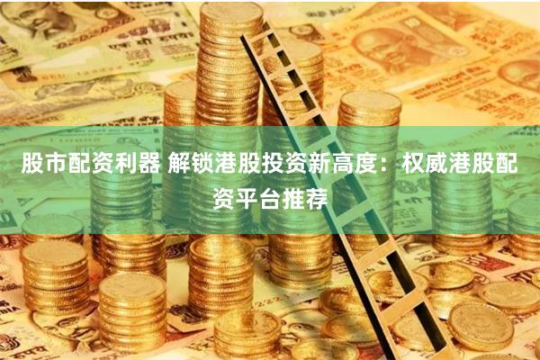 股市配资利器 解锁港股投资新高度：权威港股配资平台推荐