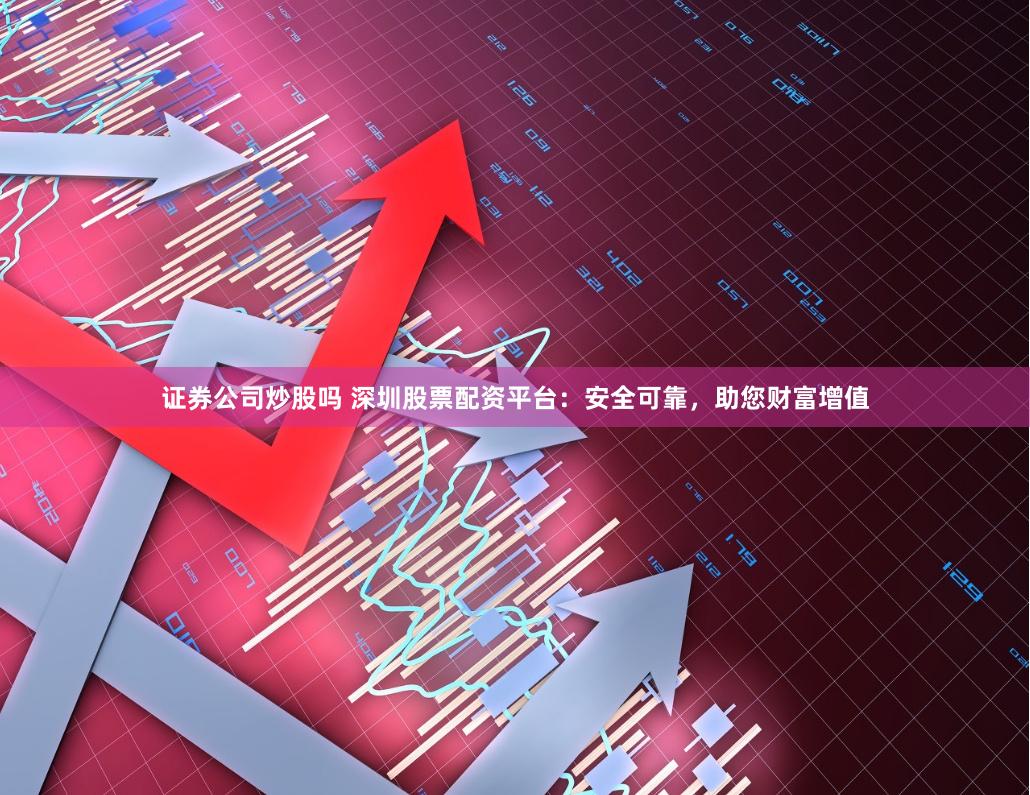证券公司炒股吗 深圳股票配资平台：安全可靠，助您财富增值