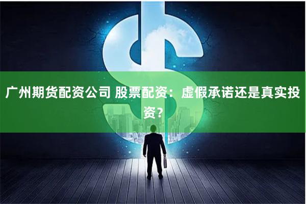 广州期货配资公司 股票配资：虚假承诺还是真实投资？