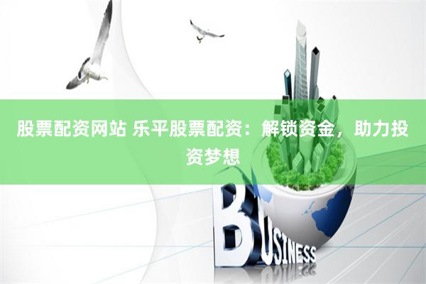 股票配资网站 乐平股票配资：解锁资金，助力投资梦想
