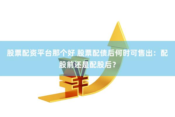 股票配资平台那个好 股票配债后何时可售出：配股前还是配股后？