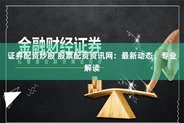 证券配资炒股 股票配资资讯网：最新动态，专业解读