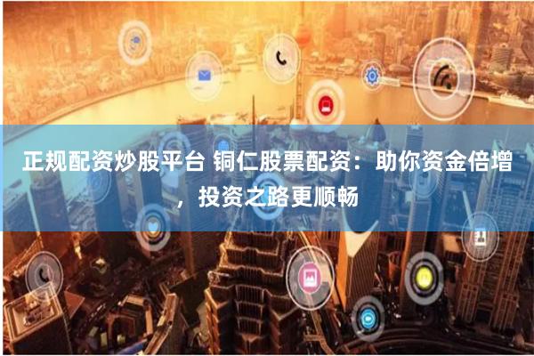 正规配资炒股平台 铜仁股票配资：助你资金倍增，投资之路更顺畅