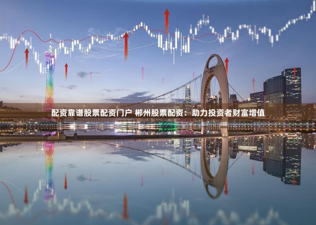 配资靠谱股票配资门户 郴州股票配资：助力投资者财富增值