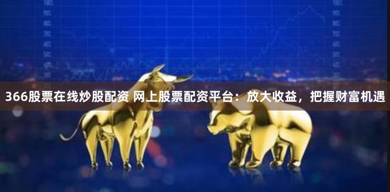 366股票在线炒股配资 网上股票配资平台：放大收益，把握财富机遇