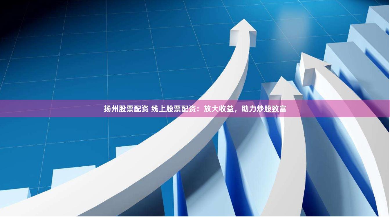 扬州股票配资 线上股票配资：放大收益，助力炒股致富