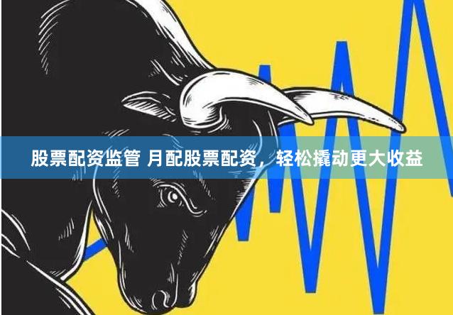 股票配资监管 月配股票配资，轻松撬动更大收益