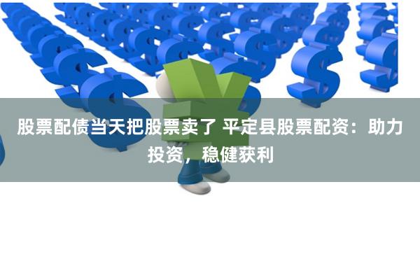股票配债当天把股票卖了 平定县股票配资：助力投资，稳健获利
