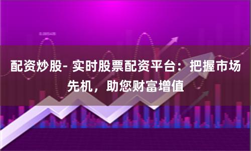 配资炒股- 实时股票配资平台：把握市场先机，助您财富增值