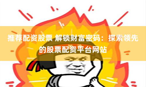 推荐配资股票 解锁财富密码：探索领先的股票配资平台网站