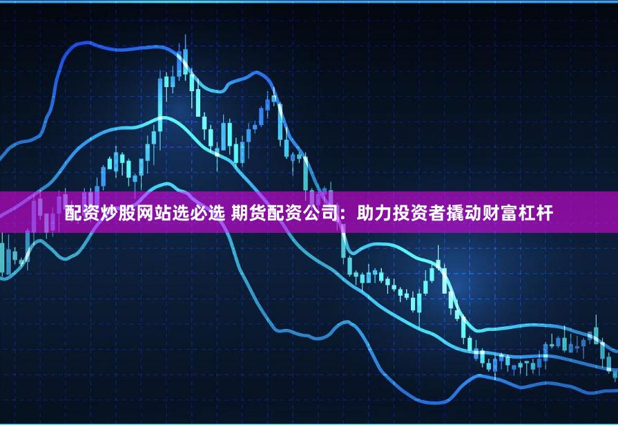 配资炒股网站选必选 期货配资公司：助力投资者撬动财富杠杆