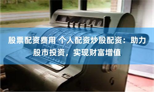 股票配资费用 个人配资炒股配资：助力股市投资，实现财富增值