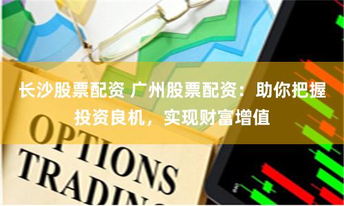长沙股票配资 广州股票配资：助你把握投资良机，实现财富增值