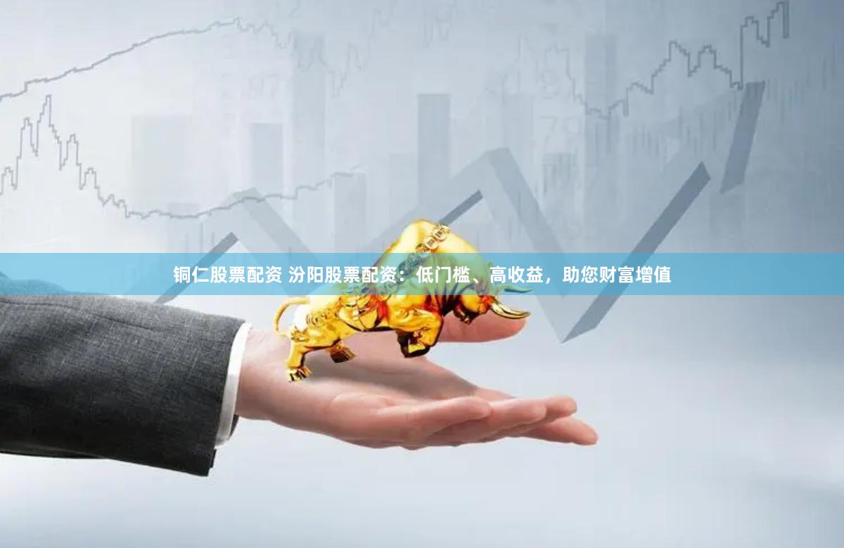 铜仁股票配资 汾阳股票配资：低门槛、高收益，助您财富增值
