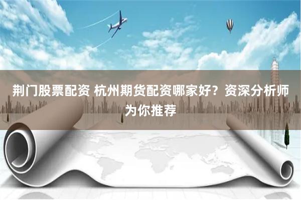 荆门股票配资 杭州期货配资哪家好？资深分析师为你推荐