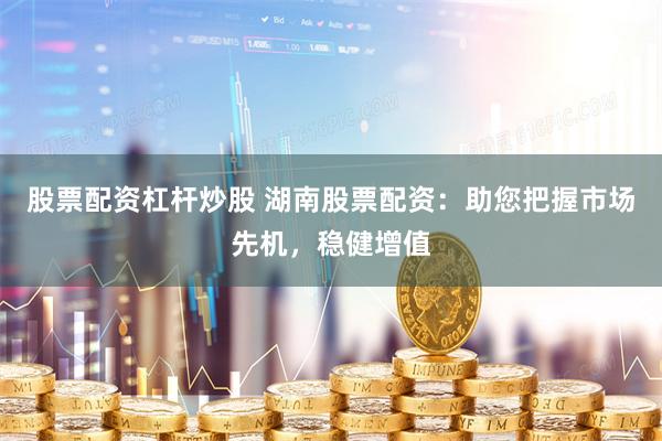 股票配资杠杆炒股 湖南股票配资：助您把握市场先机，稳健增值