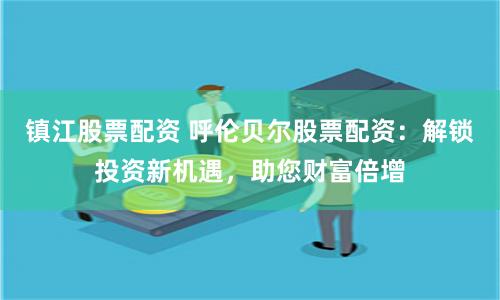 镇江股票配资 呼伦贝尔股票配资：解锁投资新机遇，助您财富倍增