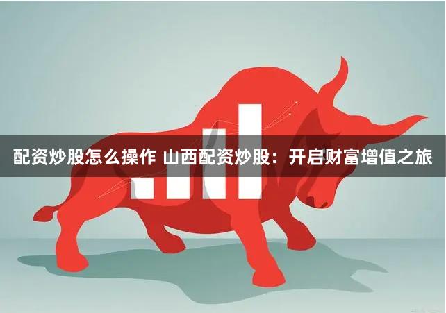 配资炒股怎么操作 山西配资炒股：开启财富增值之旅