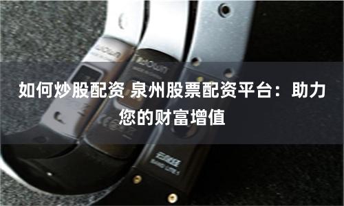 如何炒股配资 泉州股票配资平台：助力您的财富增值
