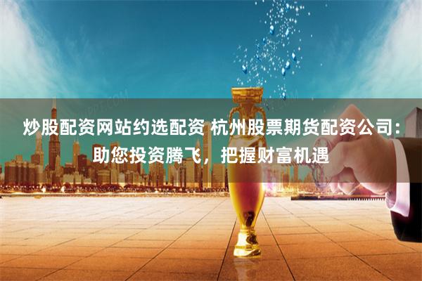 炒股配资网站约选配资 杭州股票期货配资公司：助您投资腾飞，把握财富机遇