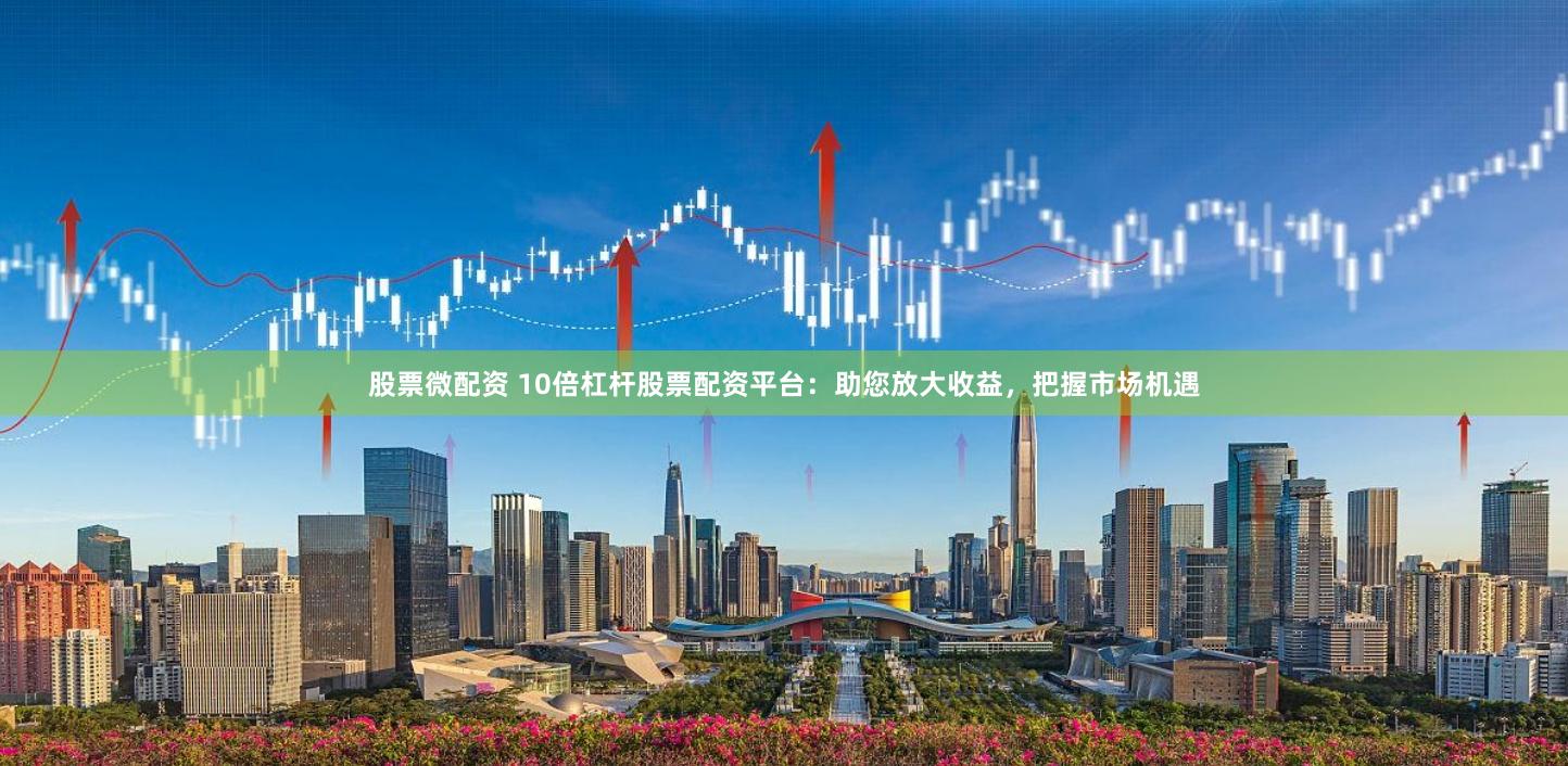 股票微配资 10倍杠杆股票配资平台：助您放大收益，把握市场机遇