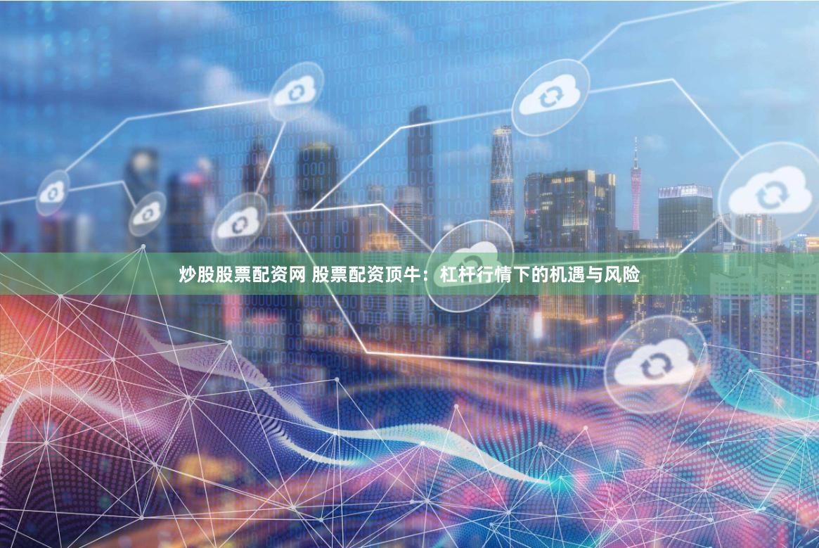 炒股股票配资网 股票配资顶牛：杠杆行情下的机遇与风险