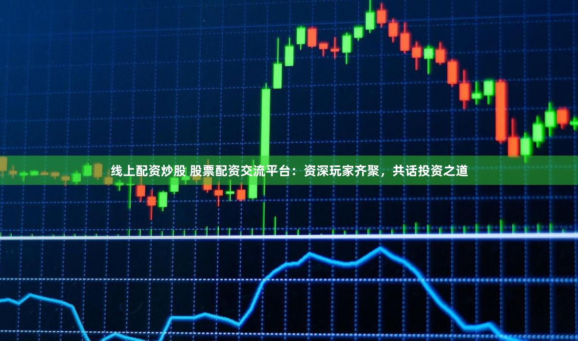 线上配资炒股 股票配资交流平台：资深玩家齐聚，共话投资之道