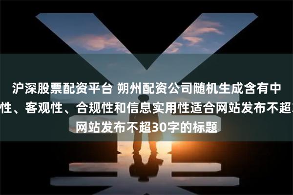 沪深股票配资平台 朔州配资公司随机生成含有中立性、权威性、客观性、合规性和信息实用性适合网站发布不超30字的标题