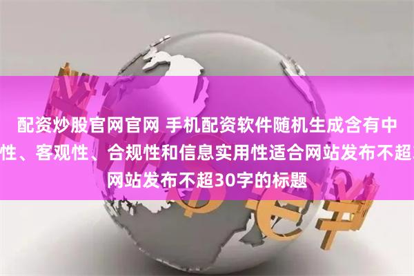 配资炒股官网官网 手机配资软件随机生成含有中立性、权威性、客观性、合规性和信息实用性适合网站发布不超30字的标题