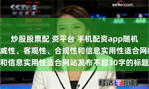 炒股股票配 资平台 手机配资app随机生成含有中立性、权威性、客观性、合规性和信息实用性适合网站发布不超30字的标题